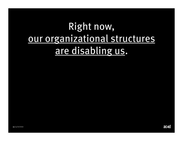 35 | 4/22/2012
Right now,
our organizational structures
are disabling us.
