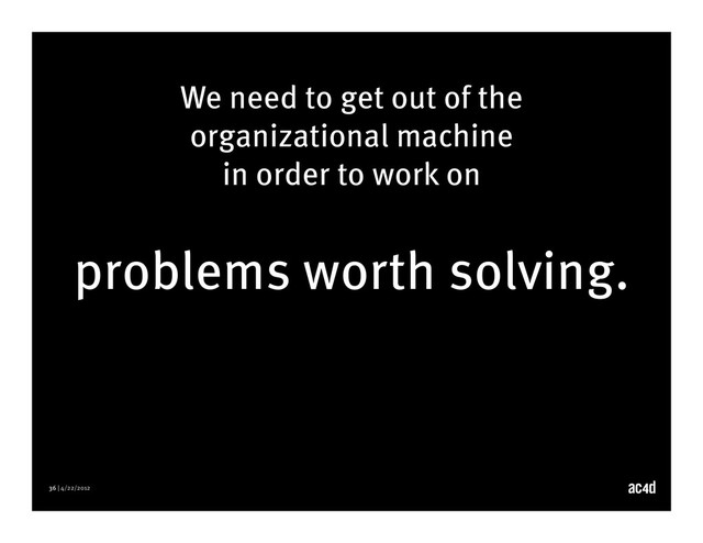 36 | 4/22/2012
We need to get out of the
organizational machine
in order to work on
problems worth solving.
