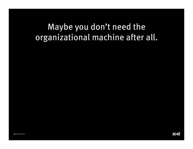 45 | 4/22/2012
Maybe you don’t need the
organizational machine after all.

