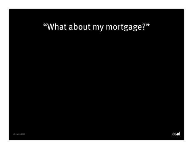 46 | 4/22/2012
“What about my mortgage?”
