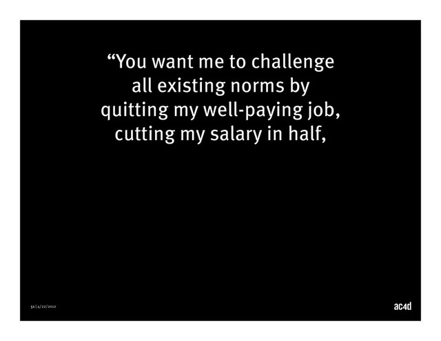 51 | 4/22/2012
“You want me to challenge
all existing norms by
quitting my well-paying job,
cutting my salary in half,
