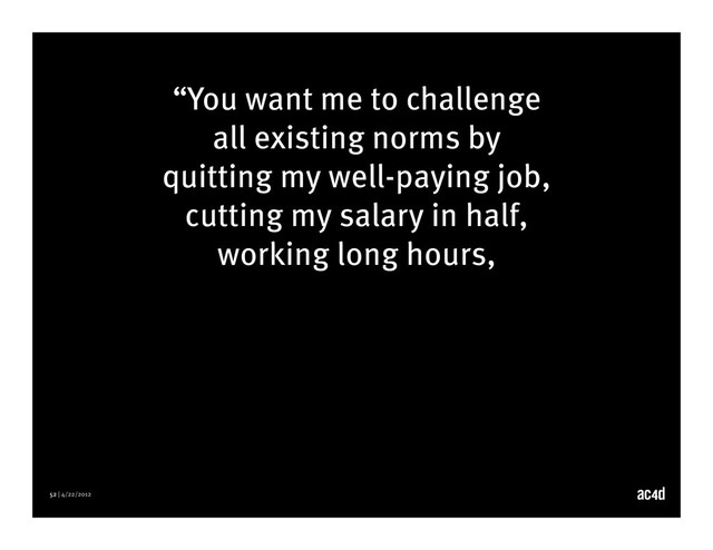 52 | 4/22/2012
“You want me to challenge
all existing norms by
quitting my well-paying job,
cutting my salary in half,
working long hours,
