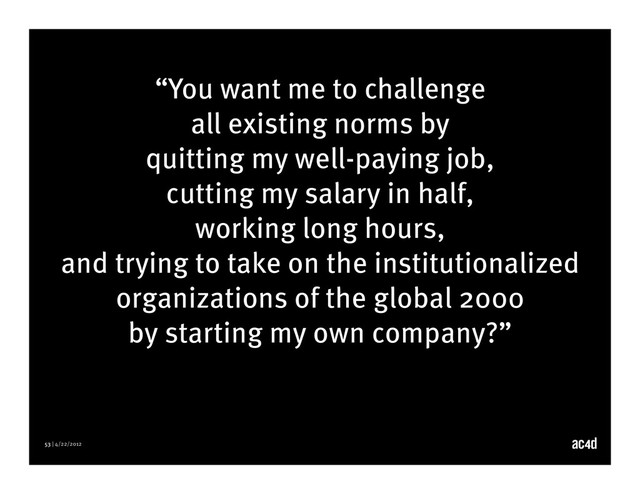 53 | 4/22/2012
“You want me to challenge
all existing norms by
quitting my well-paying job,
cutting my salary in half,
working long hours,
and trying to take on the institutionalized
organizations of the global 2000
by starting my own company?”

