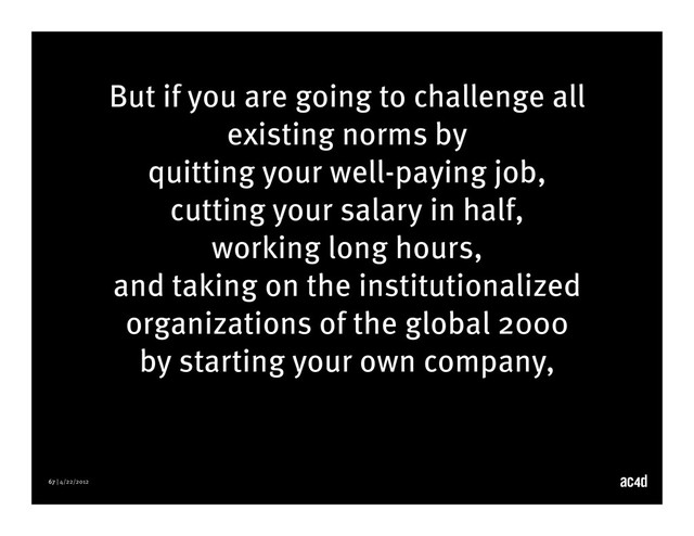 67 | 4/22/2012
But if you are going to challenge all
existing norms by
quitting your well-paying job,
cutting your salary in half,
working long hours,
and taking on the institutionalized
organizations of the global 2000
by starting your own company,
