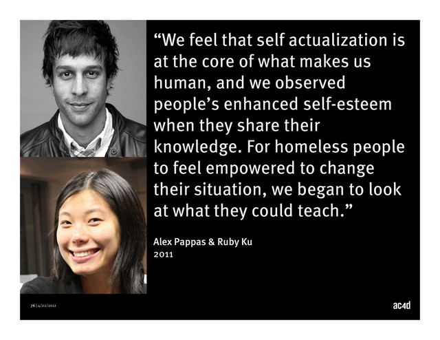 76 | 4/22/2012
“We feel that self actualization is
at the core of what makes us
human, and we observed
people’s enhanced self-esteem
when they share their
knowledge. For homeless people
to feel empowered to change
their situation, we began to look
at what they could teach.”
Alex Pappas & Ruby Ku
2011
