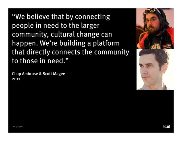82 | 4/22/2012
“We believe that by connecting
people in need to the larger
community, cultural change can
happen. We’re building a platform
that directly connects the community
to those in need.”
Chap Ambrose & Scott Magee
2011
