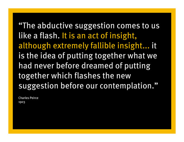 “The abductive suggestion comes to us
like a flash. It is an act of insight,
although extremely fallible insight... it
is the idea of putting together what we
had never before dreamed of putting
together which flashes the new
suggestion before our contemplation.”
Charles Peirce
1903
