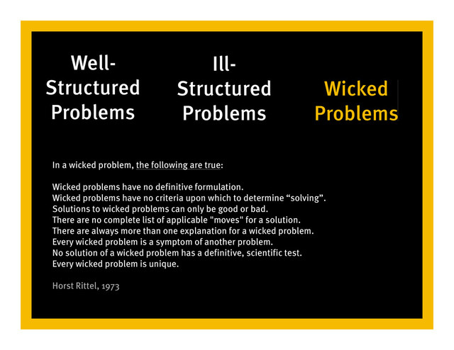 Well-
Structured
Problems
Ill-
Structured
Problems
Wicked
Problems
In a wicked problem, the following are true:
Wicked problems have no definitive formulation.
Wicked problems have no criteria upon which to determine “solving”.
Solutions to wicked problems can only be good or bad.
There are no complete list of applicable "moves" for a solution.
There are always more than one explanation for a wicked problem.
Every wicked problem is a symptom of another problem.
No solution of a wicked problem has a definitive, scientific test.
Every wicked problem is unique.
Horst Rittel, 1973
