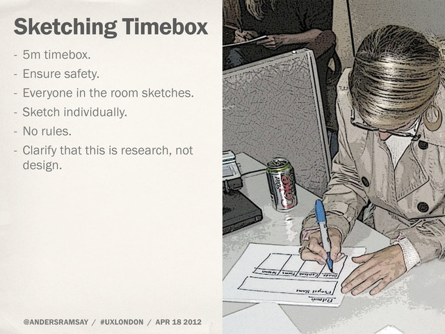 @ANDERSRAMSAY / #UXLONDON / APR 18 2012
Sketching Timebox
- 5m timebox.
- Ensure safety.
- Everyone in the room sketches.
- Sketch individually.
- No rules.
- Clarify that this is research, not
design.
