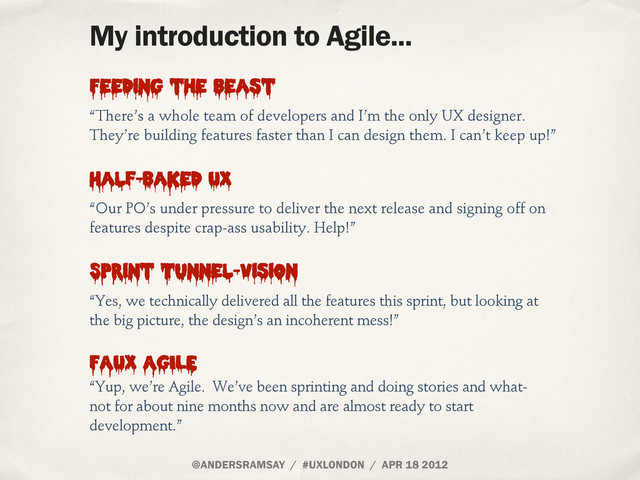 @ANDERSRAMSAY / #UXLONDON / APR 18 2012
My introduction to Agile...
“There’s a whole team of developers and I’m the only UX designer.
They’re building features faster than I can design them. I can’t keep up!”
Feeding the beast
“Yes, we technically delivered all the features this sprint, but looking at
the big picture, the design’s an incoherent mess!”
Sprint Tunnel-Vision
“Our PO’s under pressure to deliver the next release and signing off on
features despite crap-ass usability. Help!”
Half-Baked UX
“Yup, we’re Agile. We’ve been sprinting and doing stories and what-
not for about nine months now and are almost ready to start
development.”
FAUX AGILE
