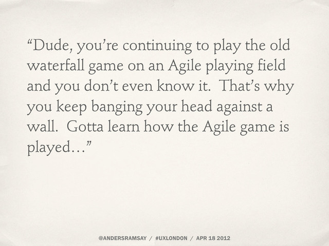 @ANDERSRAMSAY / #UXLONDON / APR 18 2012
“Dude, you’re continuing to play the old
waterfall game on an Agile playing field
and you don’t even know it. That’s why
you keep banging your head against a
wall. Gotta learn how the Agile game is
played…”
