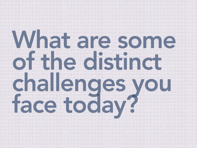 What are some
of the distinct
challenges you
face today?
