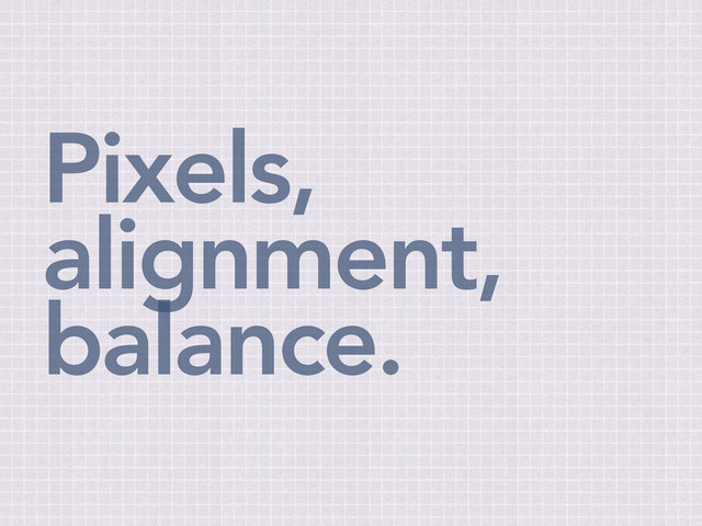 Pixels,
alignment,
balance.
