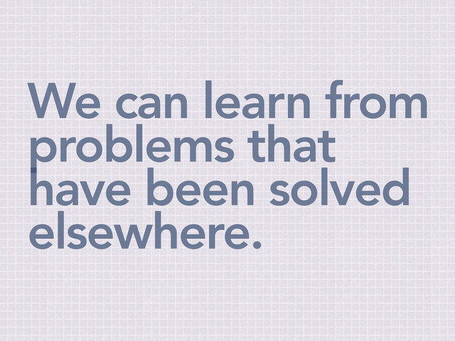 We can learn from
problems that
have been solved
elsewhere.
