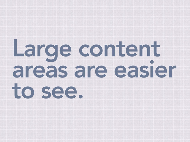 Large content
areas are easier
to see.
