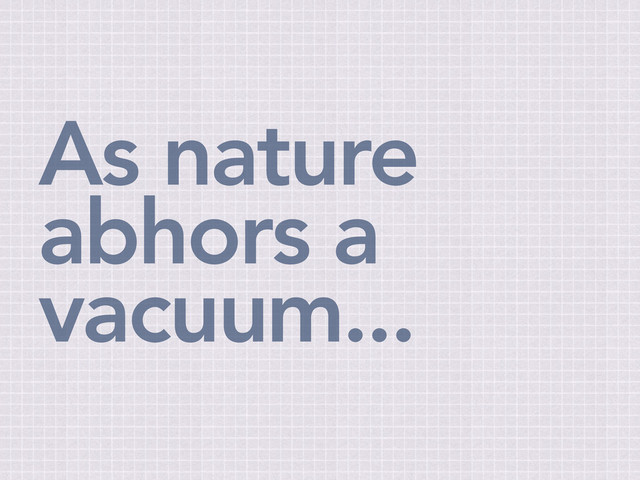 As nature
abhors a
vacuum...
