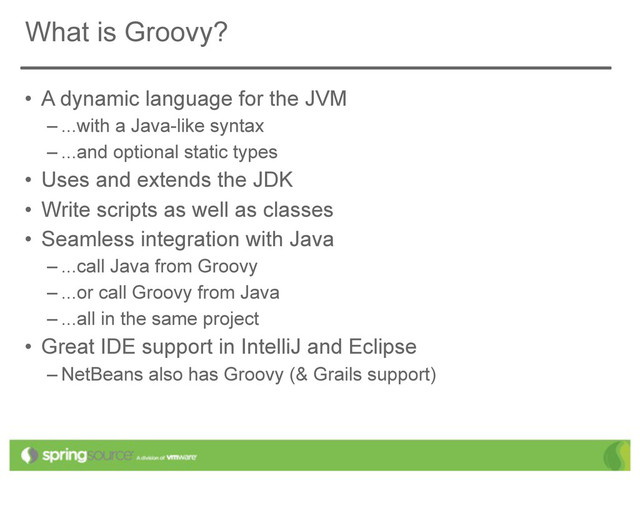 What is Groovy?
• A dynamic language for the JVM
– ...with a Java-like syntax
– ...and optional static types
• Uses and extends the JDK
• Write scripts as well as classes
• Seamless integration with Java
– ...call Java from Groovy
– ...or call Groovy from Java
– ...all in the same project
• Great IDE support in IntelliJ and Eclipse
– NetBeans also has Groovy (& Grails support)
