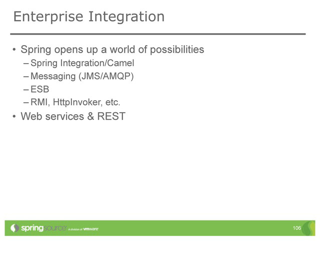 Enterprise Integration
• Spring opens up a world of possibilities
– Spring Integration/Camel
– Messaging (JMS/AMQP)
– ESB
– RMI, HttpInvoker, etc.
• Web services & REST
106
