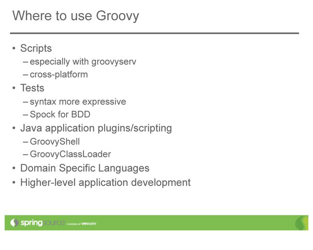 Where to use Groovy
• Scripts
– especially with groovyserv
– cross-platform
• Tests
– syntax more expressive
– Spock for BDD
• Java application plugins/scripting
– GroovyShell
– GroovyClassLoader
• Domain Specific Languages
• Higher-level application development
