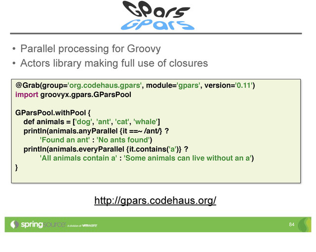 • Parallel processing for Groovy
• Actors library making full use of closures
84
@Grab(group='org.codehaus.gpars', module='gpars', version='0.11')
import groovyx.gpars.GParsPool
GParsPool.withPool {
def animals = ['dog', 'ant', 'cat', 'whale']
println(animals.anyParallel {it ==~ /ant/} ?
'Found an ant' : 'No ants found')
println(animals.everyParallel {it.contains('a')} ?
'All animals contain a' : 'Some animals can live without an a')
}
http://gpars.codehaus.org/
