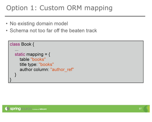 • No existing domain model
• Schema not too far off the beaten track
97
Option 1: Custom ORM mapping
class Book {
...
static mapping = {
table "books"
title type: "books"
author column: "author_ref"
}
}

