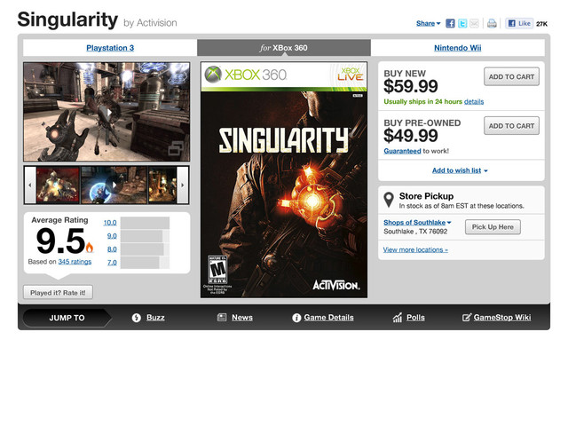 Singularity by Activision
Played it? Rate it!
Playstation 3 for XBox 360 Nintendo Wii



 
Average Rating
Based on 345 ratings
9.5 10.0
9.0
8.0
7.0
Store Pickup
In stock as of 8am EST at these locations.
Shops of Southlake
Southlake , TX 76092
Pick Up Here
View more locations »
BUY NEW
$59.99
Usually ships in 24 hours details
ADD TO CART
BUY PRE-OWNED
$49.99
Guaranteed to work!
ADD TO CART
Add to wish list 
Share 27K
Buzz News Game Details Polls GameStop Wiki
JUMP TO

