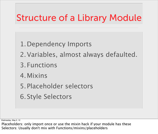 Structure of a Library Module
1.Dependency Imports
2.Variables, almost always defaulted.
3.Functions
4.Mixins
5.Placeholder selectors
6.Style Selectors
Wednesday, May 2, 12
Placeholders: only import once or use the mixin hack if your module has these
Selectors: Usually don't mix with Functions/mixins/placeholders
