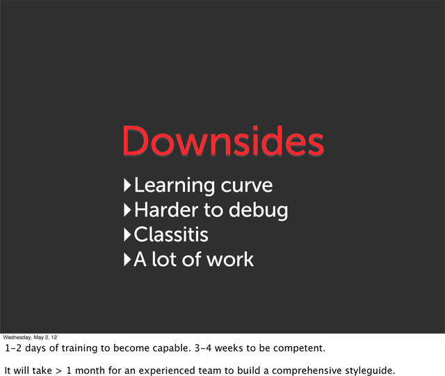Downsides
‣Learning curve
‣Harder to debug
‣Classitis
‣A lot of work
Wednesday, May 2, 12
1-2 days of training to become capable. 3-4 weeks to be competent.
It will take > 1 month for an experienced team to build a comprehensive styleguide.
