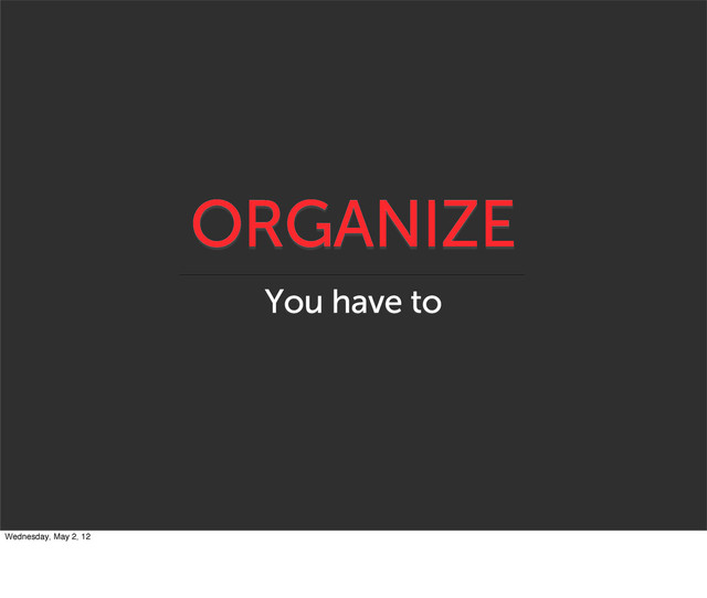 ORGANIZE
You have to
Wednesday, May 2, 12
