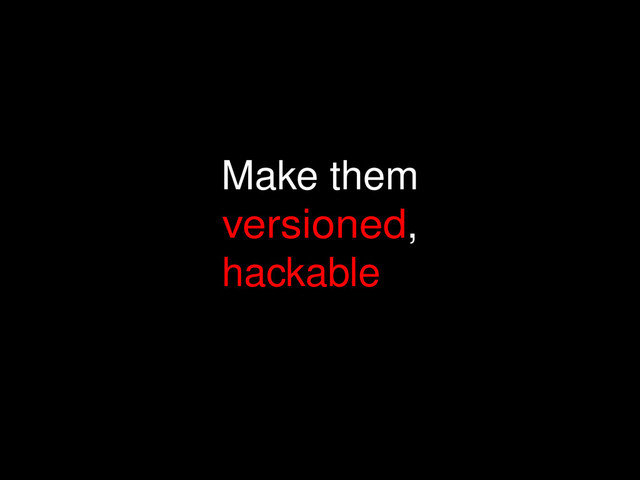 Make them
versioned,
hackable
