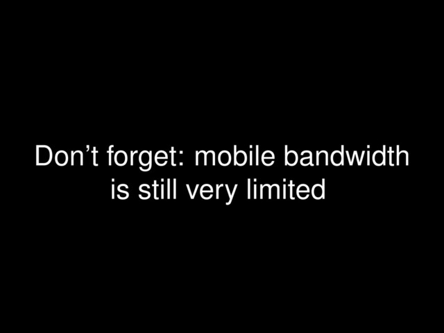 Don’t forget: mobile bandwidth
is still very limited
