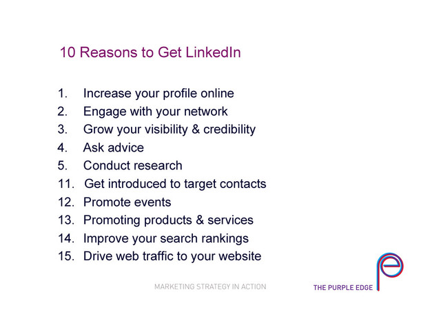10 Reasons to Get LinkedIn
1.  Increase your profile online
2.  Engage with your network
3.  Grow your visibility & credibility
4.  Ask advice
5.  Conduct research
11.  Get introduced to target contacts
12.  Promote events
13.  Promoting products & services
14.  Improve your search rankings
15.  Drive web traffic to your website
