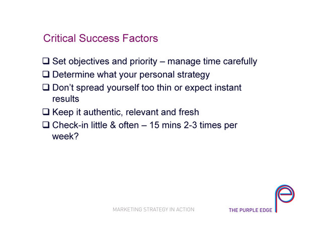 Critical Success Factors
 Set objectives and priority – manage time carefully
 Determine what your personal strategy
 Don’t spread yourself too thin or expect instant
results
 Keep it authentic, relevant and fresh
 Check-in little & often – 15 mins 2-3 times per
week?
