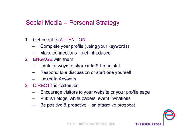 Social Media – Personal Strategy
1.  Get people’s ATTENTION
–  Complete your profile (using your keywords)
–  Make connections – get introduced
2.  ENGAGE with them
–  Look for ways to share info & be helpful
–  Respond to a discussion or start one yourself
–  LinkedIn Answers
3.  DIRECT their attention
–  Encourage visitors to your website or your profile page
–  Publish blogs, white papers, event invitations
–  Be positive & proactive – an attractive prospect
