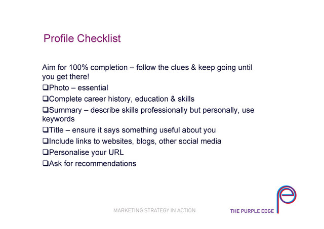 Profile Checklist
Aim for 100% completion – follow the clues & keep going until
you get there!
 Photo – essential
 Complete career history, education & skills
 Summary – describe skills professionally but personally, use
keywords
 Title – ensure it says something useful about you
 Include links to websites, blogs, other social media
 Personalise your URL
 Ask for recommendations
