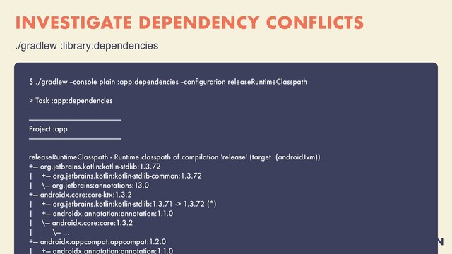 @MOLSJEROEN
INVESTIGATE DEPENDENCY CONFLICTS
./gradlew :library:dependencie
s

$ ./gradlew --console plain :app:dependencies --con
fi
guration releaseRuntimeClasspath


> Task :app:dependencies


------------------------------------------------------------


Project :app


------------------------------------------------------------


releaseRuntimeClasspath - Runtime classpath of compilation 'release' (target (androidJvm)).


+--- org.jetbrains.kotlin:kotlin-stdlib:1.3.72


| +--- org.jetbrains.kotlin:kotlin-stdlib-common:1.3.72


| \--- org.jetbrains:annotations:13.0


+--- androidx.core:core-ktx:1.3.2


| +--- org.jetbrains.kotlin:kotlin-stdlib:1.3.71 -> 1.3.72 (*)


| +--- androidx.annotation:annotation:1.1.0


| \--- androidx.core:core:1.3.2


| \--- ...


+--- androidx.appcompat:appcompat:1.2.0


| +--- androidx.annotation:annotation:1.1.0




