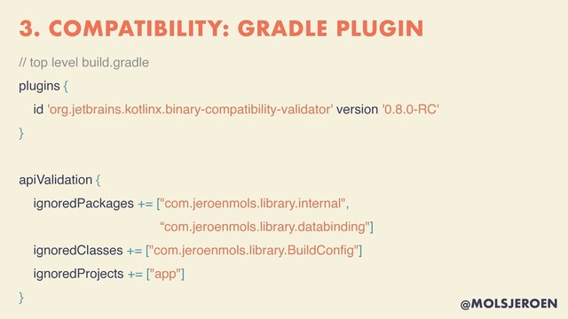 @MOLSJEROEN
3. COMPATIBILITY: GRADLE PLUGIN
// top level build.gradle
plugins {
id 'org.jetbrains.kotlinx.binary-compatibility-validator' version '0.8.0-RC'
}
apiValidation {
ignoredPackages += ["com.jeroenmols.library.internal",
“com.jeroenmols.library.databinding"]
ignoredClasses += ["com.jeroenmols.library.BuildCon
fi
g"]
ignoredProjects += ["app"]
}
