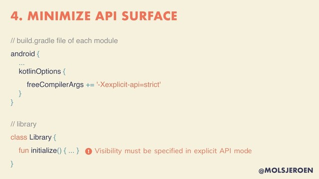 @MOLSJEROEN
4. MINIMIZE API SURFACE
// build.gradle
fi
le of each module
android {
...
kotlinOptions {
freeCompilerArgs += '-Xexplicit-api=strict'
}
}
// library
class Library {
fun initialize() { ... }
}
Visibility must be specified in explicit API mode
