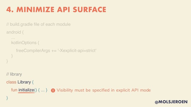 @MOLSJEROEN
4. MINIMIZE API SURFACE
// build.gradle
fi
le of each modul
e

android
{

..
.

kotlinOptions
{

freeCompilerArgs += '-Xexplicit-api=strict
'

}

}
// library
class Library {
fun initialize() { ... }
}
Visibility must be specified in explicit API mode
