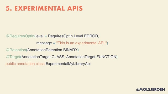 @MOLSJEROEN
5. EXPERIMENTAL APIS
@RequiresOptIn(level = RequiresOptIn.Level.ERROR,
message = "This is an experimental API.")
@Retention(AnnotationRetention.BINARY)
@Target(AnnotationTarget.CLASS, AnnotationTarget.FUNCTION)
public annotation class ExperimentalMyLibraryApi
