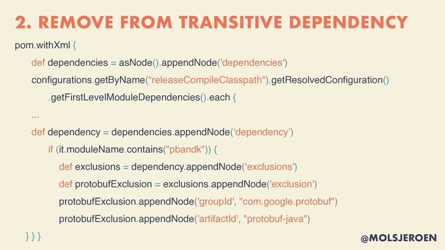 @MOLSJEROEN
2. REMOVE FROM TRANSITIVE DEPENDENCY
pom.withXml {
def dependencies = asNode().appendNode('dependencies')
con
fi
gurations.getByName(“releaseCompileClasspath").getResolvedCon
fi
guration(
)

.getFirstLevelModuleDependencies().each {
...
def dependency = dependencies.appendNode(‘dependency’
)

if (it.moduleName.contains("pbandk")) {
def exclusions = dependency.appendNode(‘exclusions'
)

def protobufExclusion = exclusions.appendNode('exclusion')
protobufExclusion.appendNode('groupId', "com.google.protobuf")
protobufExclusion.appendNode('artifactId', "protobuf-java")
} } }
