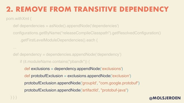 @MOLSJEROEN
2. REMOVE FROM TRANSITIVE DEPENDENCY
pom.withXml
{

def dependencies = asNode().appendNode('dependencies'
)

con
fi
gurations.getByName(“releaseCompileClasspath").getResolvedCon
fi
guration(
)

.getFirstLevelModuleDependencies().each
{

..
.

def dependency = dependencies.appendNode(‘dependency’
)

if (it.moduleName.contains("pbandk"))
{

def exclusions = dependency.appendNode(‘exclusions'
)

def protobufExclusion = exclusions.appendNode('exclusion')
protobufExclusion.appendNode('groupId', "com.google.protobuf")
protobufExclusion.appendNode('artifactId', "protobuf-java")
} } }
