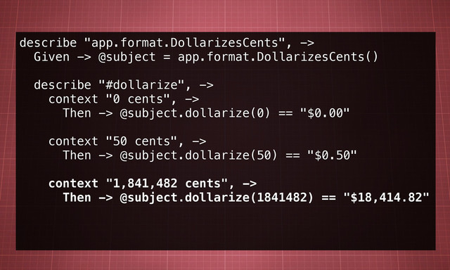 describe "app.format.DollarizesCents", ->
Given -> @subject = app.format.DollarizesCents()
describe "#dollarize", ->
context "0 cents", ->
Then -> @subject.dollarize(0) == "$0.00"
context "50 cents", ->
Then -> @subject.dollarize(50) == "$0.50"
context "1,841,482 cents", ->
Then -> @subject.dollarize(1841482) == "$18,414.82"
