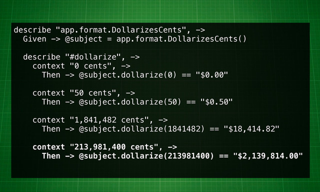 describe "app.format.DollarizesCents", ->
Given -> @subject = app.format.DollarizesCents()
describe "#dollarize", ->
context "0 cents", ->
Then -> @subject.dollarize(0) == "$0.00"
context "50 cents", ->
Then -> @subject.dollarize(50) == "$0.50"
context "1,841,482 cents", ->
Then -> @subject.dollarize(1841482) == "$18,414.82"
context "213,981,400 cents", ->
Then -> @subject.dollarize(213981400) == "$2,139,814.00"
