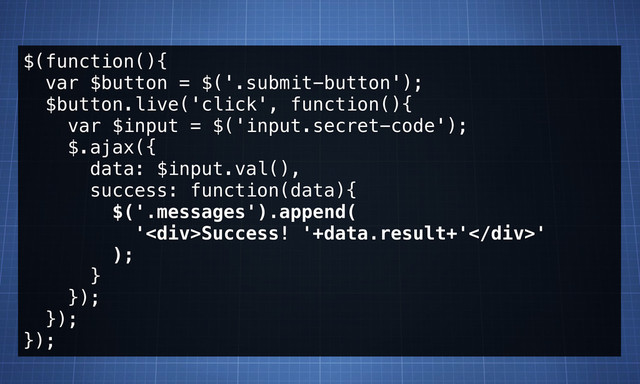 $(function(){
var $button = $('.submit-button');
$button.live('click', function(){
var $input = $('input.secret-code');
$.ajax({
data: $input.val(),
success: function(data){
$('.messages').append(
'<div>Success! '+data.result+'</div>'
);
}
});
});
});
