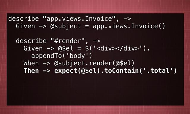 describe "app.views.Invoice", ->
Given -> @subject = app.views.Invoice()
describe "#render", ->
Given -> @$el = $('<div></div>').
appendTo('body')
When -> @subject.render(@$el)
Then -> expect(@$el).toContain('.total')
