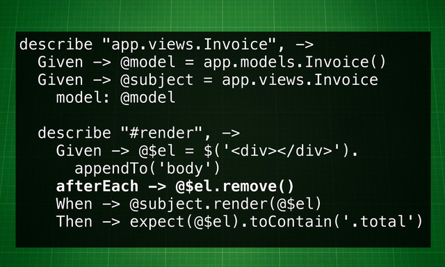 describe "app.views.Invoice", ->
Given -> @model = app.models.Invoice()
Given -> @subject = app.views.Invoice
model: @model
describe "#render", ->
Given -> @$el = $('<div></div>').
appendTo('body')
afterEach -> @$el.remove()
When -> @subject.render(@$el)
Then -> expect(@$el).toContain('.total')
