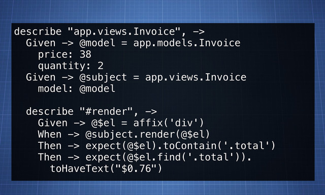 describe "app.views.Invoice", ->
Given -> @model = app.models.Invoice
price: 38
quantity: 2
Given -> @subject = app.views.Invoice
model: @model
describe "#render", ->
Given -> @$el = affix('div')
When -> @subject.render(@$el)
Then -> expect(@$el).toContain('.total')
Then -> expect(@$el.find('.total')).
toHaveText("$0.76")
