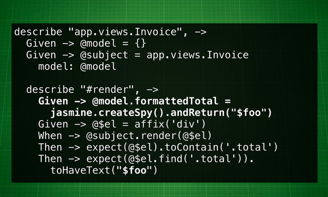 describe "app.views.Invoice", ->
Given -> @model = {}
Given -> @subject = app.views.Invoice
model: @model
describe "#render", ->
Given -> @model.formattedTotal =
jasmine.createSpy().andReturn("$foo")
Given -> @$el = affix('div')
When -> @subject.render(@$el)
Then -> expect(@$el).toContain('.total')
Then -> expect(@$el.find('.total')).
toHaveText("$foo")
