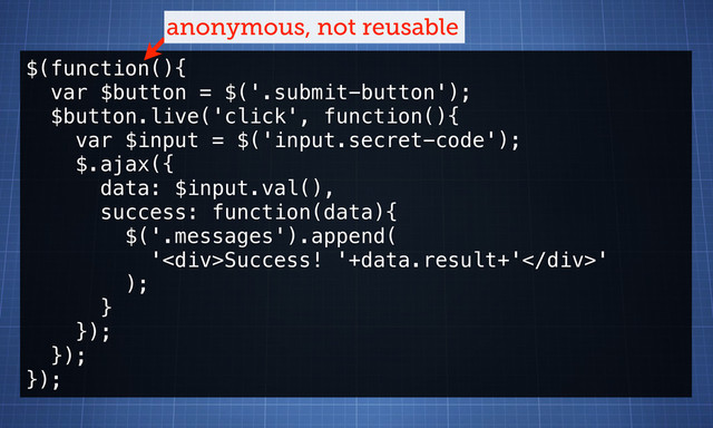 $(function(){
var $button = $('.submit-button');
$button.live('click', function(){
var $input = $('input.secret-code');
$.ajax({
data: $input.val(),
success: function(data){
$('.messages').append(
'<div>Success! '+data.result+'</div>'
);
}
});
});
});
anonymous, not reusable
